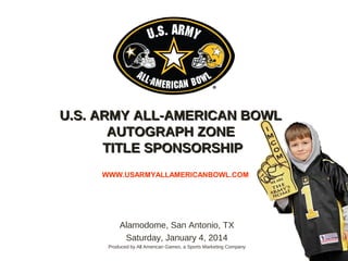 Alamodome, San Antonio, TX
Saturday, January 4, 2014
Produced by All American Games, a Sports Marketing Company
WWW.USARMYALLAMERICANBOWL.COM
U.S. ARMY ALL-AMERICAN BOWLU.S. ARMY ALL-AMERICAN BOWL
AUTOGRAPH ZONEAUTOGRAPH ZONE
TITLE SPONSORSHIPTITLE SPONSORSHIP
 