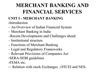 MERCHANT BANKING AND
FINANCIAL SERVICES
UNIT I - MERCHANT BANKING
-Introduction
– An Overview of Indian Financial System
– Merchant Banking in India
–Recent Developments and Challenges ahead
– Institutional structure
– Functions of Merchant Banking
– Legal and Regulatory Frameworks
– Relevant Provisions of Companies Act
-SERA-SEBI guidelines
-FEMA etc.
-– Relation with stock Exchanges , OTCEI and NES.
 