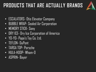 PRODUCTS THAT ARE ACTUALLY BRANDS
• ESCALATORS- Otis Elevator Company
• BUBBLE WRAP- Sealed Air Corporation
• MEMORY STICK- Sony
• DRY ICE- Dry Ice Corporation of America
• YO-YO- Papa’s Toy Co. Ltd.
• TEFLON- DuPont
• TARGA TOP- Porsche
• HULA-HOOP- Wham-O
• ASPRIN- Bayer
 