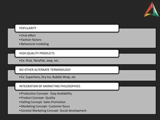 •Viral effect
•Fashion factors
•Behavioral modeling
POPULARITY
•Ex: iPod, TetraPak, Jeep, etc.
HIGH QUALITY PRODUCTS
•Ex: Superhero, Dry Ice, Bubble Wrap, etc
NO OTHER ALTERNATE TERMINOLOGY
•Production Concept- Easy Availability
•Product Concept- Quality
•Selling Concept- Sales Promotion
•Marketing Concept- Customer focus
•Societal Marketing Concept- Social development
INTEGRATION OF MARKETING PHILOSOPHIES
 