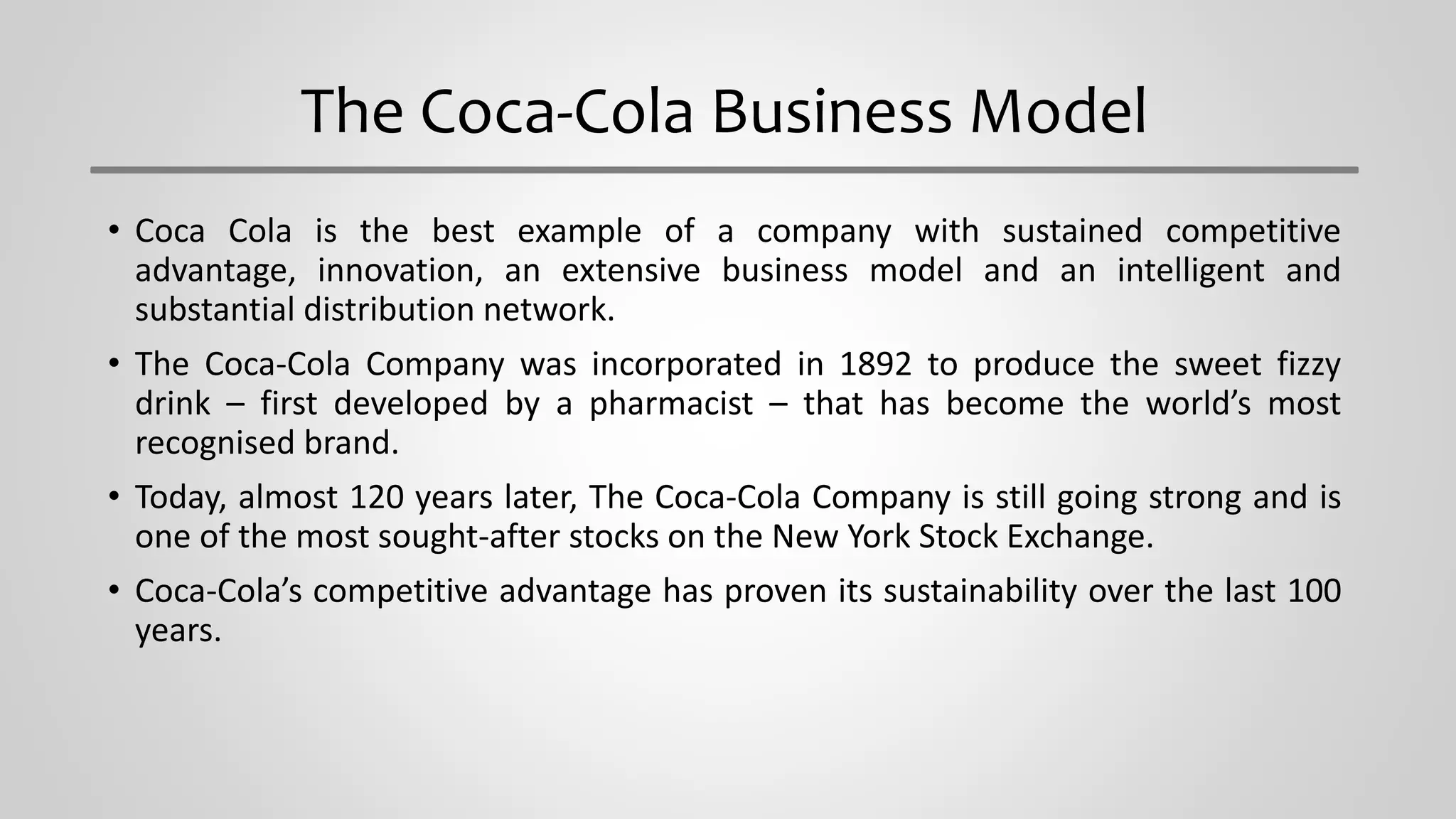 The Coca-Cola Business Model
• Coca Cola is the best example of a company with sustained competitive
advantage, innovation, an extensive business model and an intelligent and
substantial distribution network.
• The Coca-Cola Company was incorporated in 1892 to produce the sweet fizzy
drink – first developed by a pharmacist – that has become the world’s most
recognised brand.
• Today, almost 120 years later, The Coca-Cola Company is still going strong and is
one of the most sought-after stocks on the New York Stock Exchange.
• Coca-Cola’s competitive advantage has proven its sustainability over the last 100
years.
 