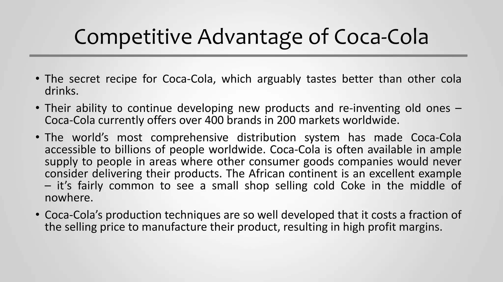 Competitive Advantage of Coca-Cola
• The secret recipe for Coca-Cola, which arguably tastes better than other cola
drinks.
• Their ability to continue developing new products and re-inventing old ones –
Coca-Cola currently offers over 400 brands in 200 markets worldwide.
• The world’s most comprehensive distribution system has made Coca-Cola
accessible to billions of people worldwide. Coca-Cola is often available in ample
supply to people in areas where other consumer goods companies would never
consider delivering their products. The African continent is an excellent example
– it’s fairly common to see a small shop selling cold Coke in the middle of
nowhere.
• Coca-Cola’s production techniques are so well developed that it costs a fraction of
the selling price to manufacture their product, resulting in high profit margins.
 