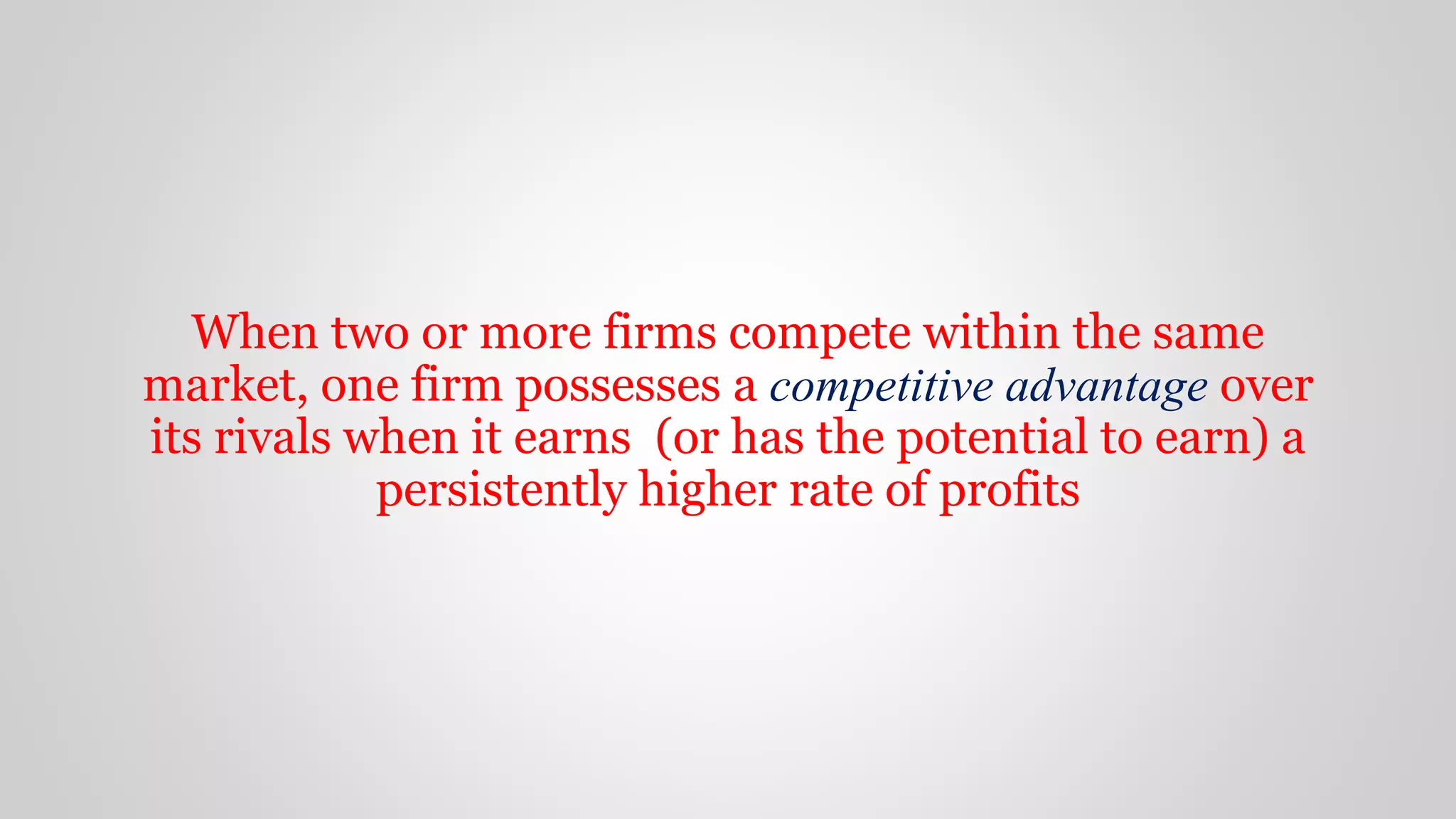 When two or more firms compete within the same
market, one firm possesses a competitive advantage over
its rivals when it earns (or has the potential to earn) a
persistently higher rate of profits
 