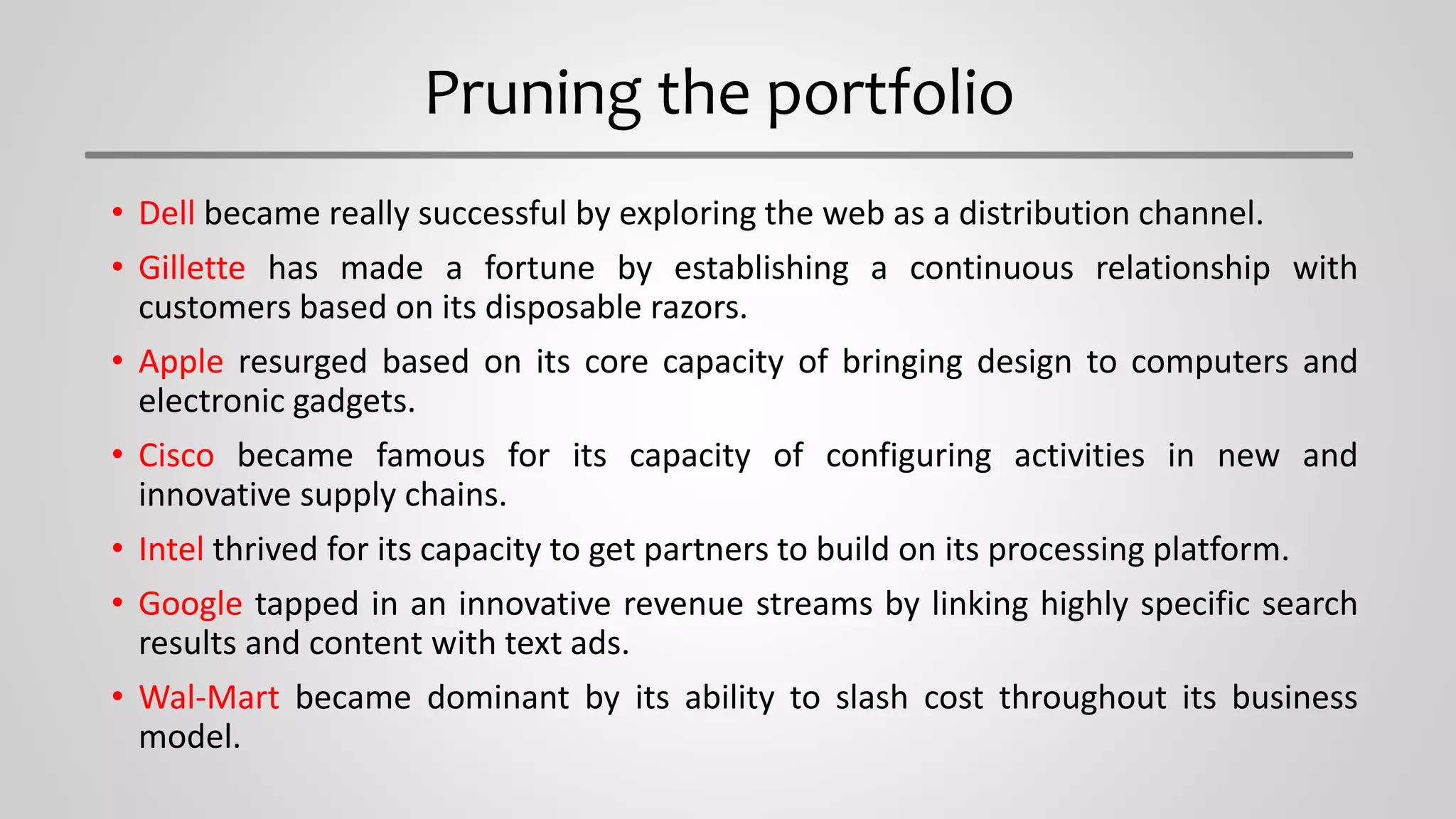 Pruning the portfolio
• Dell became really successful by exploring the web as a distribution channel.
• Gillette has made a fortune by establishing a continuous relationship with
customers based on its disposable razors.
• Apple resurged based on its core capacity of bringing design to computers and
electronic gadgets.
• Cisco became famous for its capacity of configuring activities in new and
innovative supply chains.
• Intel thrived for its capacity to get partners to build on its processing platform.
• Google tapped in an innovative revenue streams by linking highly specific search
results and content with text ads.
• Wal-Mart became dominant by its ability to slash cost throughout its business
model.
 
