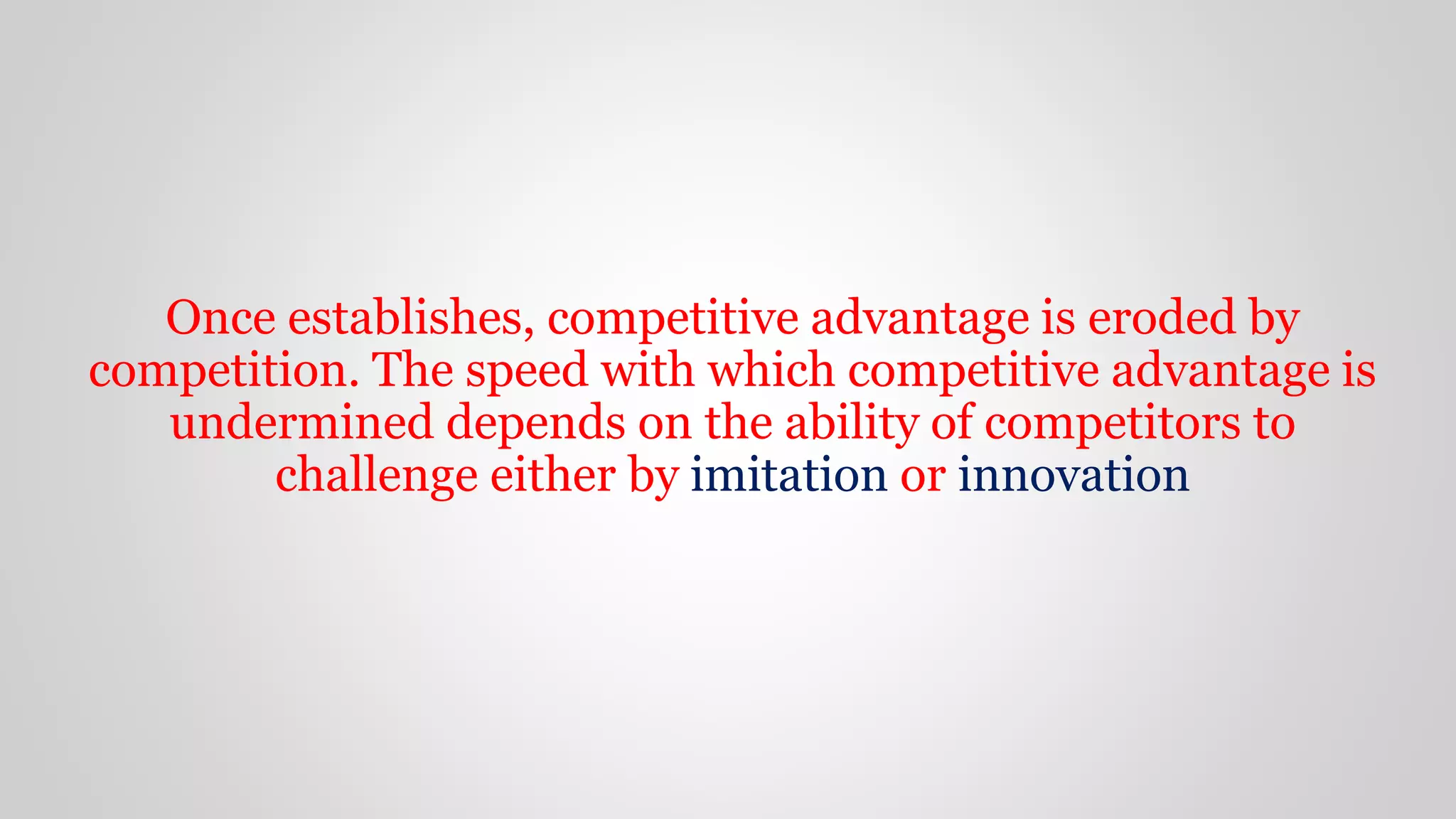 Once establishes, competitive advantage is eroded by
competition. The speed with which competitive advantage is
undermined depends on the ability of competitors to
challenge either by imitation or innovation
 