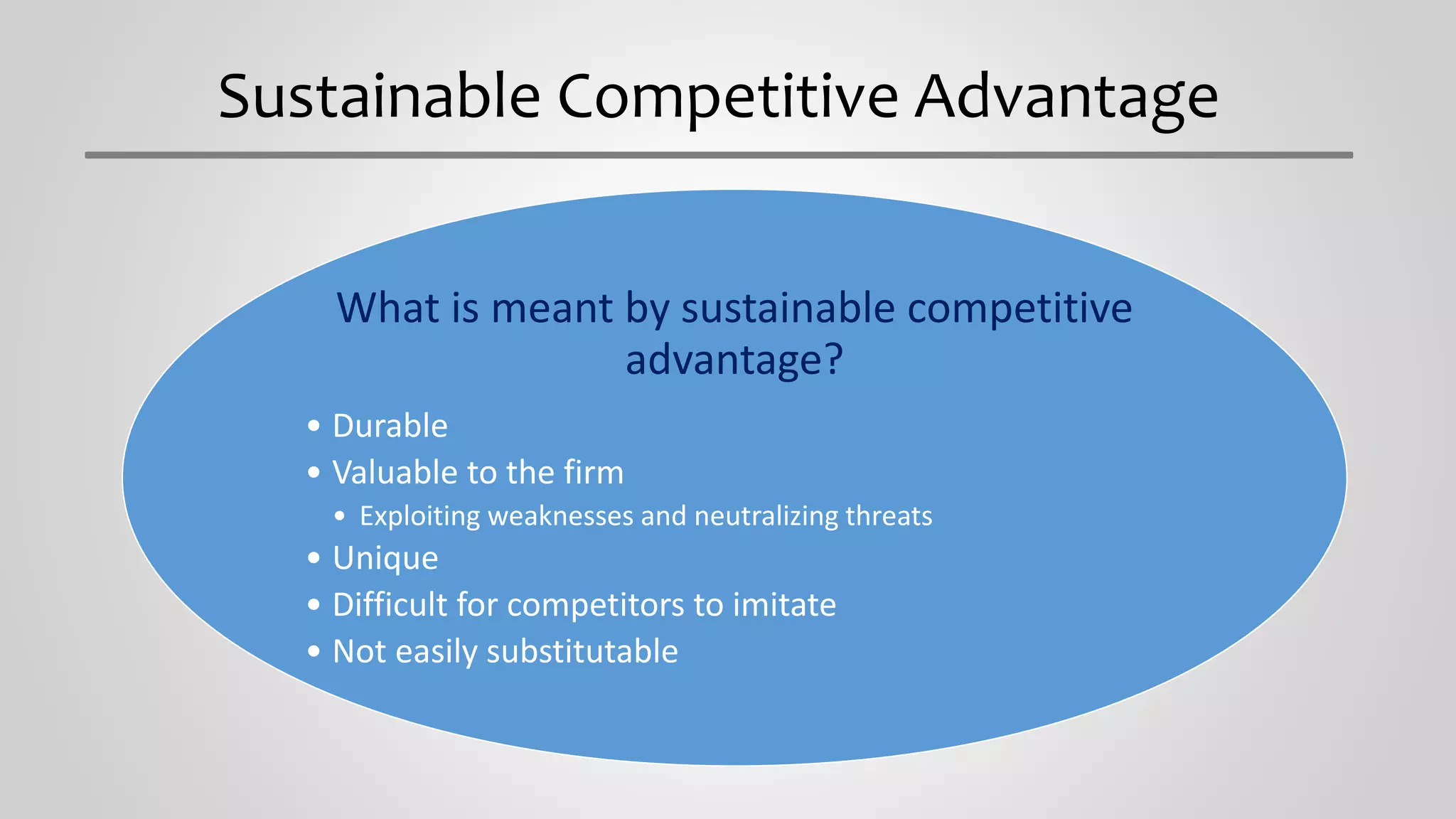 Sustainable Competitive Advantage
What is meant by sustainable competitive
advantage?
• Durable
• Valuable to the firm
• Exploiting weaknesses and neutralizing threats
• Unique
• Difficult for competitors to imitate
• Not easily substitutable
 