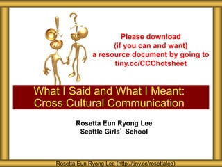 What I Said and What I Meant:
Cross Cultural Communication
Rosetta Eun Ryong Lee (http://tiny.cc/rosettalee)
Please download
(if you can and want)
a resource document by going to
tiny.cc/CCChotsheet
Rosetta Eun Ryong Lee
Seattle Girls’ School
 