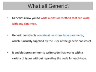 What all Generic?
• Generics allow you to write a class or method that can work
with any data type.
• Generic constructs contain at least one type parameter,
which is usually supplied by the user of the generic construct.
• It enables programmer to write code that works with a
variety of types without repeating the code for each type.
 