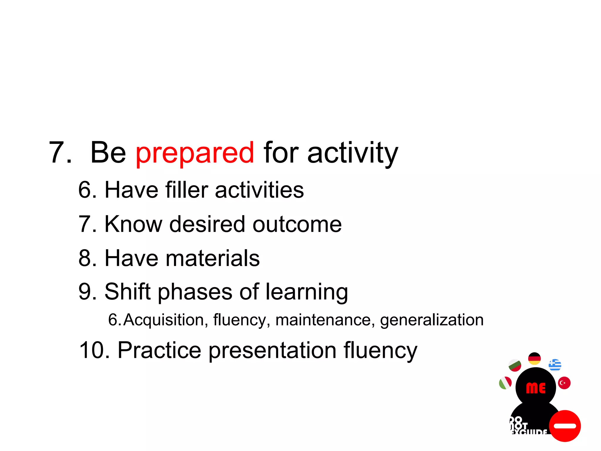 7. Be prepared for activity
6. Have filler activities
7. Know desired outcome
8. Have materials
9. Shift phases of learning
6.Acquisition, fluency, maintenance, generalization
10. Practice presentation fluency
 