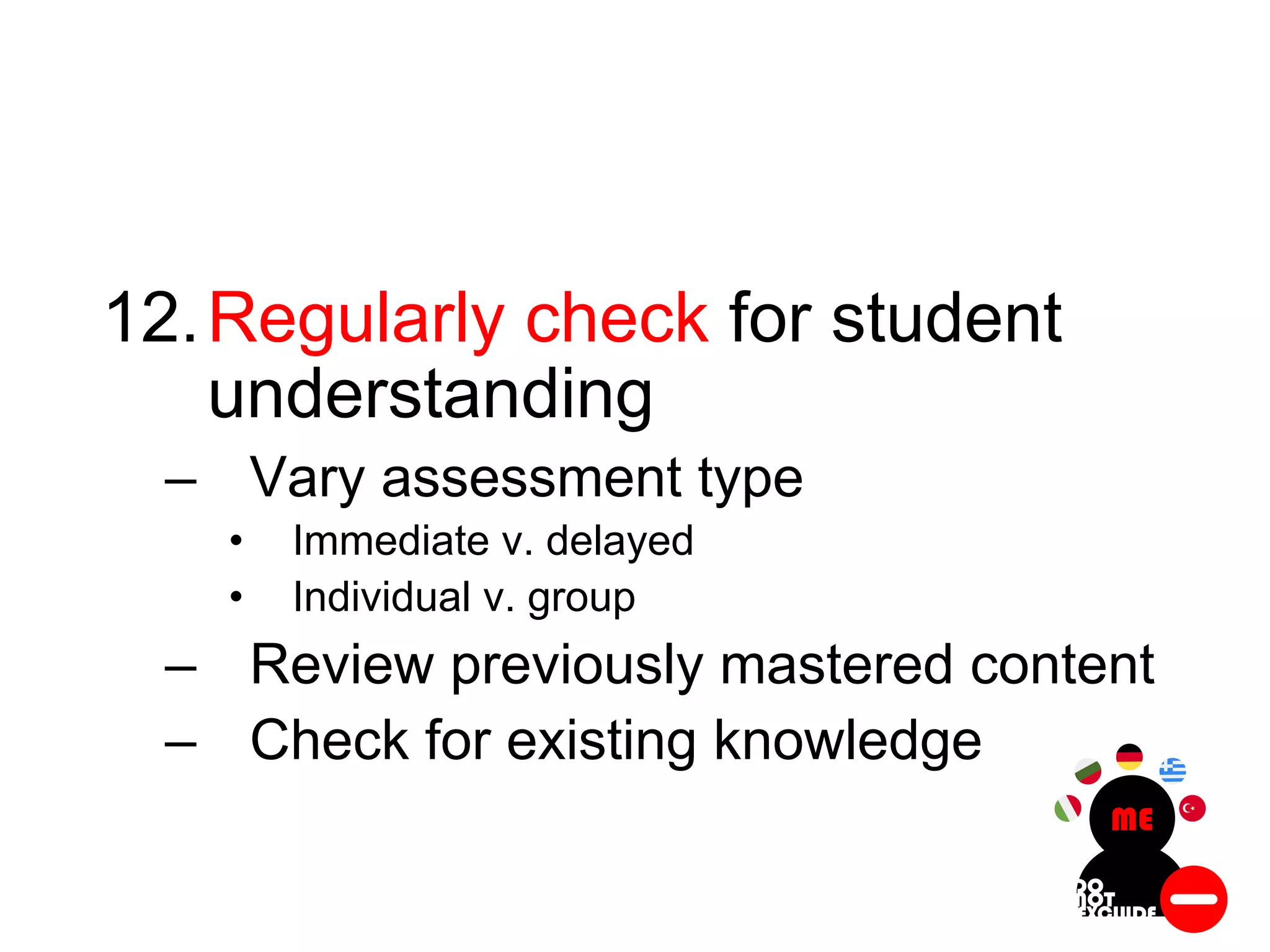 12.Regularly check for student
understanding
– Vary assessment type
• Immediate v. delayed
• Individual v. group
– Review previously mastered content
– Check for existing knowledge
 
