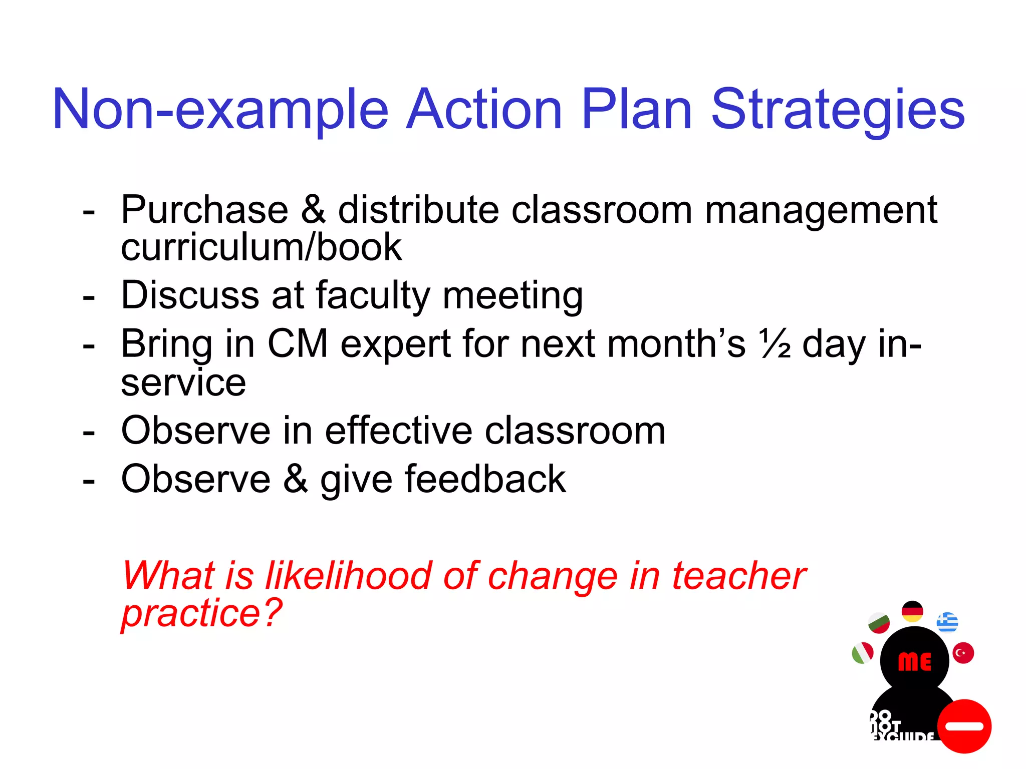 Non-example Action Plan Strategies
- Purchase & distribute classroom management
curriculum/book
- Discuss at faculty meeting
- Bring in CM expert for next month’s ½ day in-
service
- Observe in effective classroom
- Observe & give feedback
What is likelihood of change in teacher
practice?
 