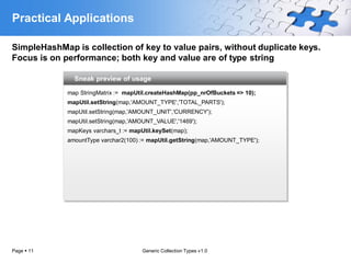 Practical Applications

SimpleHashMap is collection of key to value pairs, without duplicate keys.
Focus is on performance; both key and value are of type string

               Sneak preview of usage

             map StringMatrix := mapUtil.createHashMap(pp_nrOfBuckets => 10);
             mapUtil.setString(map,'AMOUNT_TYPE','TOTAL_PARTS');
             mapUtil.setString(map,'AMOUNT_UNIT','CURRENCY');
             mapUtil.setString(map,'AMOUNT_VALUE','1469');
             mapKeys varchars_t := mapUtil.keySet(map);
             amountType varchar2(100) := mapUtil.getString(map,'AMOUNT_TYPE');




Page  11                              Generic Collection Types v1.0
 