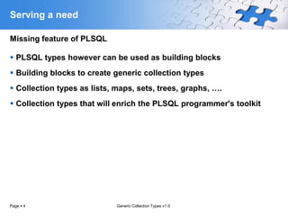Serving a need

Missing feature of PLSQL

 PLSQL types however can be used as building blocks
 Building blocks to create generic collection types
 Collection types as lists, maps, sets, trees, graphs, ….
 Collection types that will enrich the PLSQL programmer's toolkit




Page  4                     Generic Collection Types v1.0
 