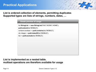 Practical Applications

List is ordered collection of elements, permitting duplicates
Supported types are lists of strings, numbers, dates, …

               Sneak preview of usage

             list StringList := new StringList('FAX','WORK','HOME');
             putil.extend(list,'MOBILE');
             contains boolean := putil.contains(list,'MOBILE');
             idx integer := putil.indexOf(list,'MOBILE');
             list := putil.exclude(list,'MOBILE');




List is implemented as a nested table.
multiset operations are therefore available for usage

Page  9                                    Generic Collection Types v1.0
 