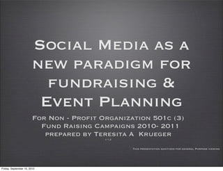 Social Media as a
                        new paradigm for
                          fundraising &
                         Event Planning
                        For Non - Profit Organization 501c (3)
                          Fund Raising Campaigns 2010- 2011
                           prepared by Teresita A Krueger
                                          v 1.2


                                                  This presentation sanitized for general Purpose viewing




Friday, September 10, 2010
 