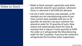 • Make to Stock concept is generally used when
you maintain stock for your product, whenever
there is a demand it will fulfill the demand.
• Let see it with a business case example, so for
example you are manufacturing cycles & you
have current stock available with you as 10
quantity. So now let’s say your customer has
placed an order for 15 quantity of cycle. Now
system will automatically check the stock &
evaluate that it require 5 more quantity to fulfill
the order so it will generate the Manufacturing
order for the 5 quantity. If you buy the material it
will generate the Purchase order respectively.
Make to Stock –
Prepared by Ishit Mehta
 