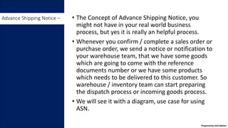 • The Concept of Advance Shipping Notice, you
might not have in your real world business
process, but yes it is really an helpful process.
• Whenever you confirm / complete a sales order or
purchase order, we send a notice or notification to
your warehouse team, that we have some goods
which are going to come with the reference
documents number or we have some products
which needs to be delivered to this customer. So
warehouse / inventory team can start preparing
the dispatch process or incoming goods process.
• We will see it with a diagram, use case for using
ASN.
Advance Shipping Notice –
Prepared by Ishit Mehta
 