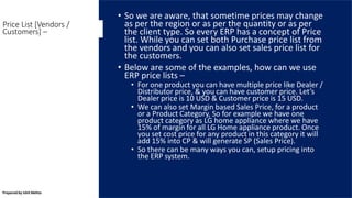 • So we are aware, that sometime prices may change
as per the region or as per the quantity or as per
the client type. So every ERP has a concept of Price
list. While you can set both Purchase price list from
the vendors and you can also set sales price list for
the customers.
• Below are some of the examples, how can we use
ERP price lists –
• For one product you can have multiple price like Dealer /
Distributor price, & you can have customer price. Let’s
Dealer price is 10 USD & Customer price is 15 USD.
• We can also set Margin based Sales Price, for a product
or a Product Category, So for example we have one
product category as LG home appliance where we have
15% of margin for all LG Home appliance product. Once
you set cost price for any product in this category it will
add 15% into CP & will generate SP (Sales Price).
• So there can be many ways you can, setup pricing into
the ERP system.
Price List [Vendors /
Customers] –
Prepared by Ishit Mehta
 