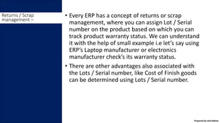 • Every ERP has a concept of returns or scrap
management, where you can assign Lot / Serial
number on the product based on which you can
track product warranty status. We can understand
it with the help of small example i.e let’s say using
ERP’s Laptop manufacturer or electronics
manufacturer check’s its warranty status.
• There are other advantages also associated with
the Lots / Serial number, like Cost of Finish goods
can be determined using Lots / Serial number.
Returns / Scrap
management –
Prepared by Ishit Mehta
 
