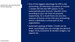 • One of the biggest advantage for ERP is the
accounting. So whenever you place an Invoice
/ vendor bill into the ERP system. It can
automatically post Journal / Voucher entry
according to your set chart of accounts
respectively. As a result there are very less
chances of human errors into your accounting
which is definitely a critical part of any
organization.
• Automatic posting of Debit / Credit can be
done, accordingly you can manage you general
ledger, Party (Customer & Vendor) Ledgers, tax
reports etc.
Automatic Journal Voucher
Entries posting –
Prepared by Ishit Mehta
 