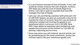 • It is very famous concept of Cost of Goods, in our real
world we always measure the cost of goods. As Every
ERP helps you with the Cost of Goods Reports &
Entries. Let’s See it with an example that how ERP
manages the Cost of Goods.
• Let’s say I am purchasing a product with price per unit
of 100 USD, System can post an automatic entry to my
inventories chart of account. Now let’s say we have an
additional Landed cost to bring the goods to our
warehouse which is price per unit is 10 USD, Now
ERP’s have ability to automatic post landed cost and
update the Unit price of the Product as 110 USD, by
posting / adjusting journal entry.
• Same way when you sell material, journal entries can
be posted based on the stock movement. So you can
retrieve reports like your warehouse goods cost.
COG (Cost of Goods Sold /
Purchase) –
Prepared by Ishit Mehta
 