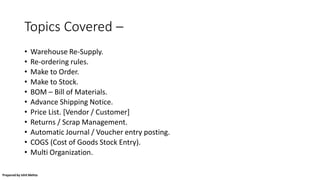 Topics Covered –
• Warehouse Re-Supply.
• Re-ordering rules.
• Make to Order.
• Make to Stock.
• BOM – Bill of Materials.
• Advance Shipping Notice.
• Price List. [Vendor / Customer]
• Returns / Scrap Management.
• Automatic Journal / Voucher entry posting.
• COGS (Cost of Goods Stock Entry).
• Multi Organization.
Prepared by Ishit Mehta
 