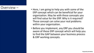 Overview – • Here, I am going to help you with some of the
ERP concept which can be beneficial for your
organization. May be with these concepts you
will find value for the ERP. Why is it required?
These concept can solve your real problems
within your organization.
• Before you implement, any ERP you should be
aware of these ERP concept which will help you
to find the GAP between your business process
& ERP working concepts.
Prepared by Ishit Mehta
 