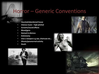 Horror – Generic Conventions
•
•
•
•
•
•
•
•
•

Haunted/abandoned house
Intense music – high pitched
Screams/sound effects
Blood/gore
Damsel in distress
Evil/enemy
Uses a weapon e.g axe, chainsaw etc…
Ghosts/paranormal activity
Death

 