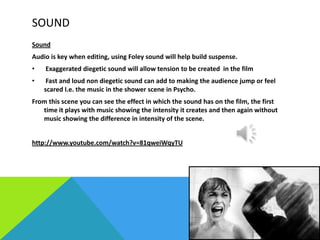 SOUND
Sound
Audio is key when editing, using Foley sound will help build suspense.
•

Exaggerated diegetic sound will allow tension to be created in the film

•

Fast and loud non diegetic sound can add to making the audience jump or feel
scared I.e. the music in the shower scene in Psycho.

From this scene you can see the effect in which the sound has on the film, the first
time it plays with music showing the intensity it creates and then again without
music showing the difference in intensity of the scene.

http://www.youtube.com/watch?v=81qweiWqyTU

 