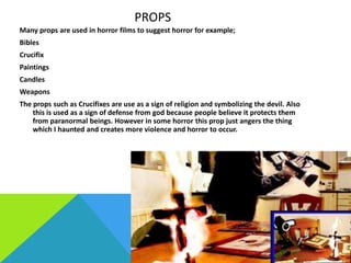 PROPS
Many props are used in horror films to suggest horror for example;
Bibles
Crucifix
Paintings
Candles
Weapons
The props such as Crucifixes are use as a sign of religion and symbolizing the devil. Also
this is used as a sign of defense from god because people believe it protects them
from paranormal beings. However in some horror this prop just angers the thing
which I haunted and creates more violence and horror to occur.

 