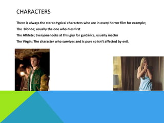 CHARACTERS
There is always the stereo typical characters who are in every horror film for example;
The Blonde; usually the one who dies first
The Athlete; Everyone looks at this guy for guidance, usually macho
The Virgin; The character who survives and is pure so isn’t affected by evil.

 