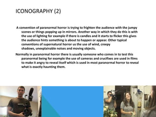 ICONOGRAPHY (2)
A convention of paranormal horror is trying to frighten the audience with the jumpy
scenes or things popping up in mirrors. Another way in which they do this is with
the use of lighting for example if there is candles and it starts to flicker this gives
the audience hints something is about to happen or appear. Other typical
conventions of supernatural horror us the use of wind, creepy
shadows, unexplainable noises and moving objects.
Normally in paranormal horror there is usually someone who comes in to test this
paranormal being for example the use of cameras and crucifixes are used in films
to make it angry to reveal itself which is used in most paranormal horror to reveal
what is exactly haunting them.

 