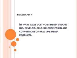 IN WHAT WAYS DOES YOUR MEDIA PRODUCT
USE, DEVELOP, OR CHALLENGE FORMS AND
CONVENTIONS OF REAL LIFE MEDIA
PRODUCTS.
Evaluation Part 1:
 