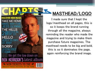 I made sure that I kept the
logo/masthead on all pages, this is
so it keeps the brand running
through all the magazine, always
reminding the reader who made the
magazine and trying to make them
purchase future magazines. The
masthead needs to be big and bold,
this is so it dominates the page,
again reinforcing the brand image.
MASTHEAD/LOGO
 