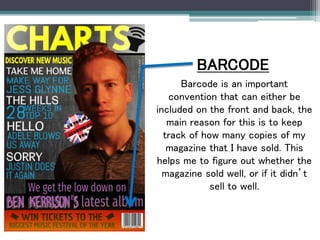 BARCODE
Barcode is an important
convention that can either be
included on the front and back, the
main reason for this is to keep
track of how many copies of my
magazine that I have sold. This
helps me to figure out whether the
magazine sold well, or if it didn’t
sell to well.
 