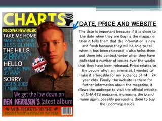 DATE, PRICE AND WEBSITE
The date is important because if it is close to
the date when they are buying the magazine
then it tells them that the information is new
and fresh because they will be able to tell
when it has been released, it also helps them
put them into context/order when they have
collected a number of issues over the weeks
that they have been released. Price relates to
the people who I am aiming at, I wanted to
make it affordable for my audience of 14 – 24
year olds. Finally, the website is there for
further information about the magazine, it
allows the audience to visit the official website
of CHARTS magazine, increasing the brand
name again, possibly persuading them to buy
the upcoming issues.
 