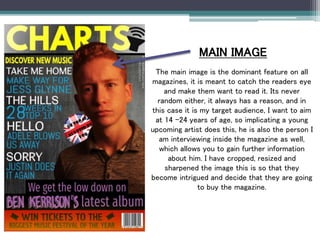 MAIN IMAGE
The main image is the dominant feature on all
magazines, it is meant to catch the readers eye
and make them want to read it. Its never
random either, it always has a reason, and in
this case it is my target audience, I want to aim
at 14 -24 years of age, so implicating a young
upcoming artist does this, he is also the person I
am interviewing inside the magazine as well,
which allows you to gain further information
about him. I have cropped, resized and
sharpened the image this is so that they
become intrigued and decide that they are going
to buy the magazine.
 
