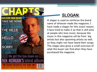 SLOGAN:
A slogan is used to reinforce the brand
name of whoever made the magazine. I
have made a slogan for this exact reason,
I have tried to make it so that it still aims
at people who love music, because the
music in this magazine will be from big
artists but also upcoming artists as well,
so they might not have heard their songs.
The slogan also gives a small overview of
what the buyer can find when they have
purchased the magazine.
 