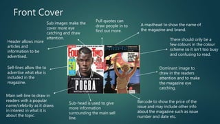 Front Cover
Dominant image to
draw in the readers
attention and to make
the magazine eye
catching.
A masthead to show the name of
the magazine and brand.
Barcode to show the price of the
issue and may include other info
about the magazine such as issue
number and date etc.
Main sell-line to draw in
readers with a popular
name/celebrity as it draws
in interest in what it is
about the topic.
Sub-head is used to give
more information
surrounding the main sell
line.
Sell-lines allow the to
advertise what else is
included in the
magazine.
Header allows more
articles and
information to be
advertised.
Sub images make the
cover more eye
catching and draw
attention.
Pull quotes can
draw people in to
find out more.
There should only be a
few colours in the colour
scheme so it isn’t too busy
and confusing to read.
 