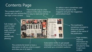 Contents Page
Subscription boxes to get people
interested in purchasing future issues
and build up a consistent audience.
The masthead is
sometimes included to
show and remind
readers of the name of
the publication.
An editors note is sometimes used
to introduce people to the
magazine and give the magazine a
personalised touch.
The contents itself is is
mostly split into sections for
the topic of the content.
Sub-images are
used to make
the contents
page more eye
catching and
visually
aesthetically
pleasing.
The contents list tends to have a
description to tell you what to expect
and draw you in to read it.
Page numbers,
essential
information etc.
are commonly
included for links
to get more
content.
There should only be a few
colours in the colour scheme so
it is easy to read and not too
busy.
 