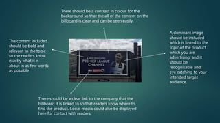 A dominant image
should be included
which is linked to the
topic of the product
which you are
advertising, and it
should be
recognisable and
eye catching to your
intended target
audience.
There should be a clear link to the company that the
billboard it is linked to so that readers know where to
find the product. Social media could also be displayed
here for contact with readers.
The content included
should be bold and
relevant to the topic
so the readers know
exactly what it is
about in as few words
as possible
There should be a contrast in colour for the
background so that the all of the content on the
billboard is clear and can be seen easily.
 