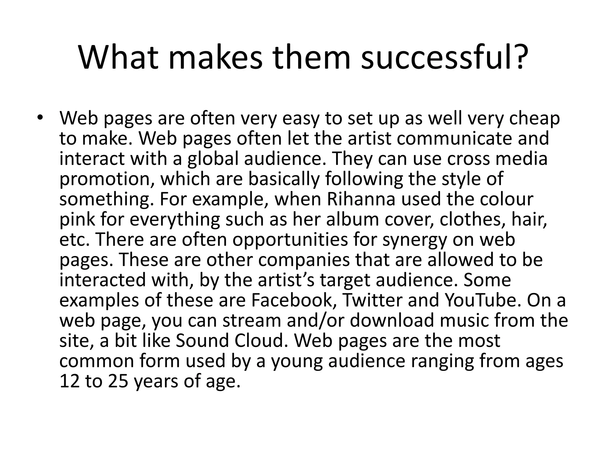 What makes them successful?
• Web pages are often very easy to set up as well very cheap
  to make. Web pages often let the artist communicate and
  interact with a global audience. They can use cross media
  promotion, which are basically following the style of
  something. For example, when Rihanna used the colour
  pink for everything such as her album cover, clothes, hair,
  etc. There are often opportunities for synergy on web
  pages. These are other companies that are allowed to be
  interacted with, by the artist’s target audience. Some
  examples of these are Facebook, Twitter and YouTube. On a
  web page, you can stream and/or download music from the
  site, a bit like Sound Cloud. Web pages are the most
  common form used by a young audience ranging from ages
  12 to 25 years of age.
 