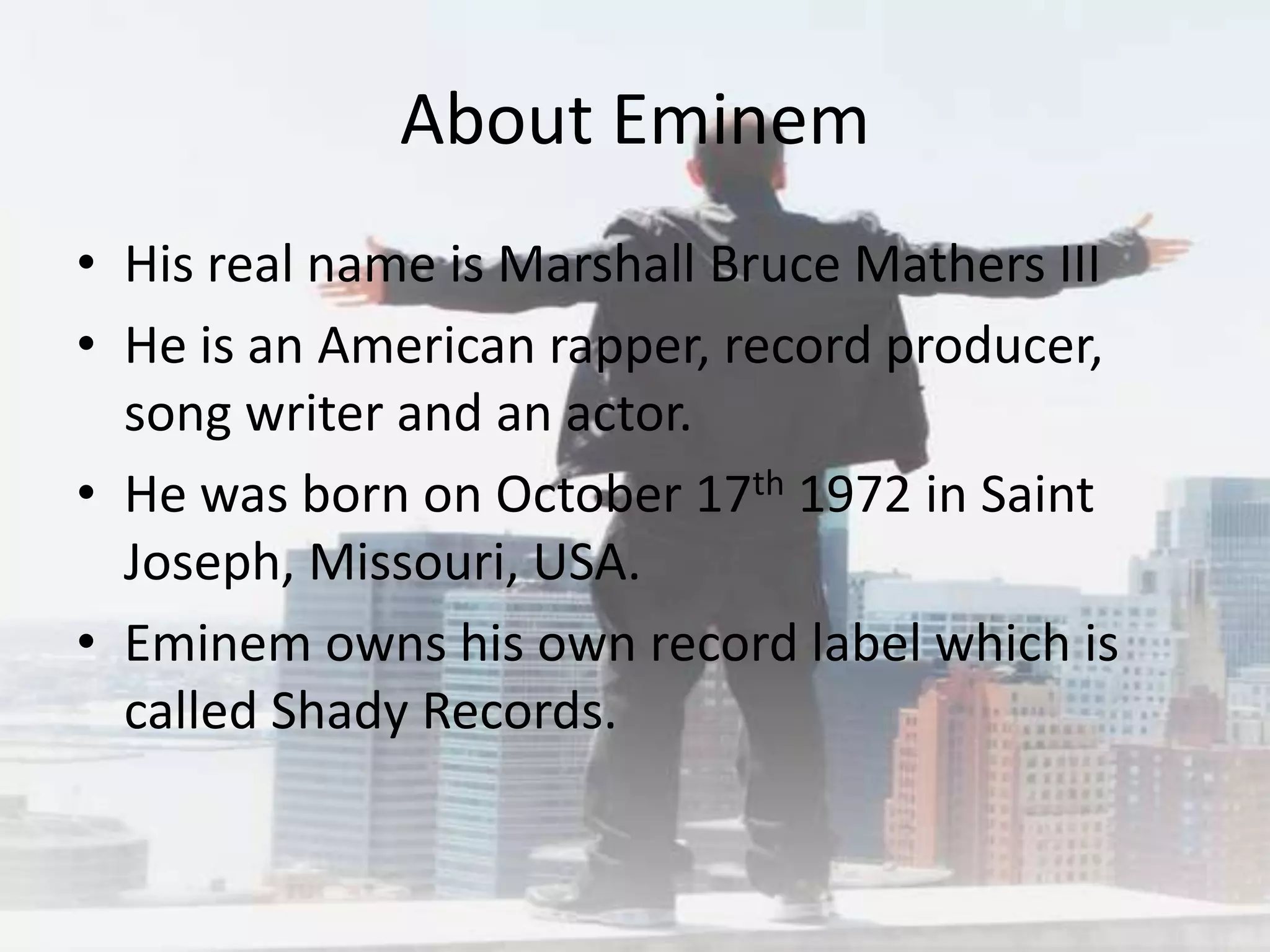 About Eminem
• His real name is Marshall Bruce Mathers III
• He is an American rapper, record producer,
  song writer and an actor.
• He was born on October 17th 1972 in Saint
  Joseph, Missouri, USA.
• Eminem owns his own record label which is
  called Shady Records.
 