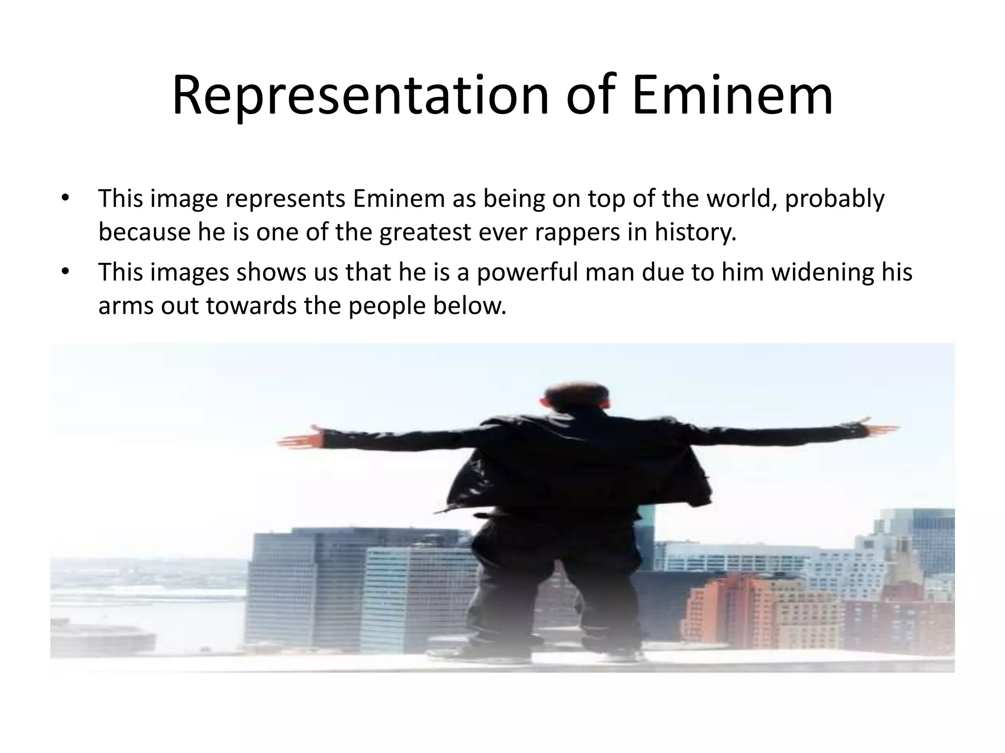Representation of Eminem
• This image represents Eminem as being on top of the world, probably
  because he is one of the greatest ever rappers in history.
• This images shows us that he is a powerful man due to him widening his
  arms out towards the people below.
 