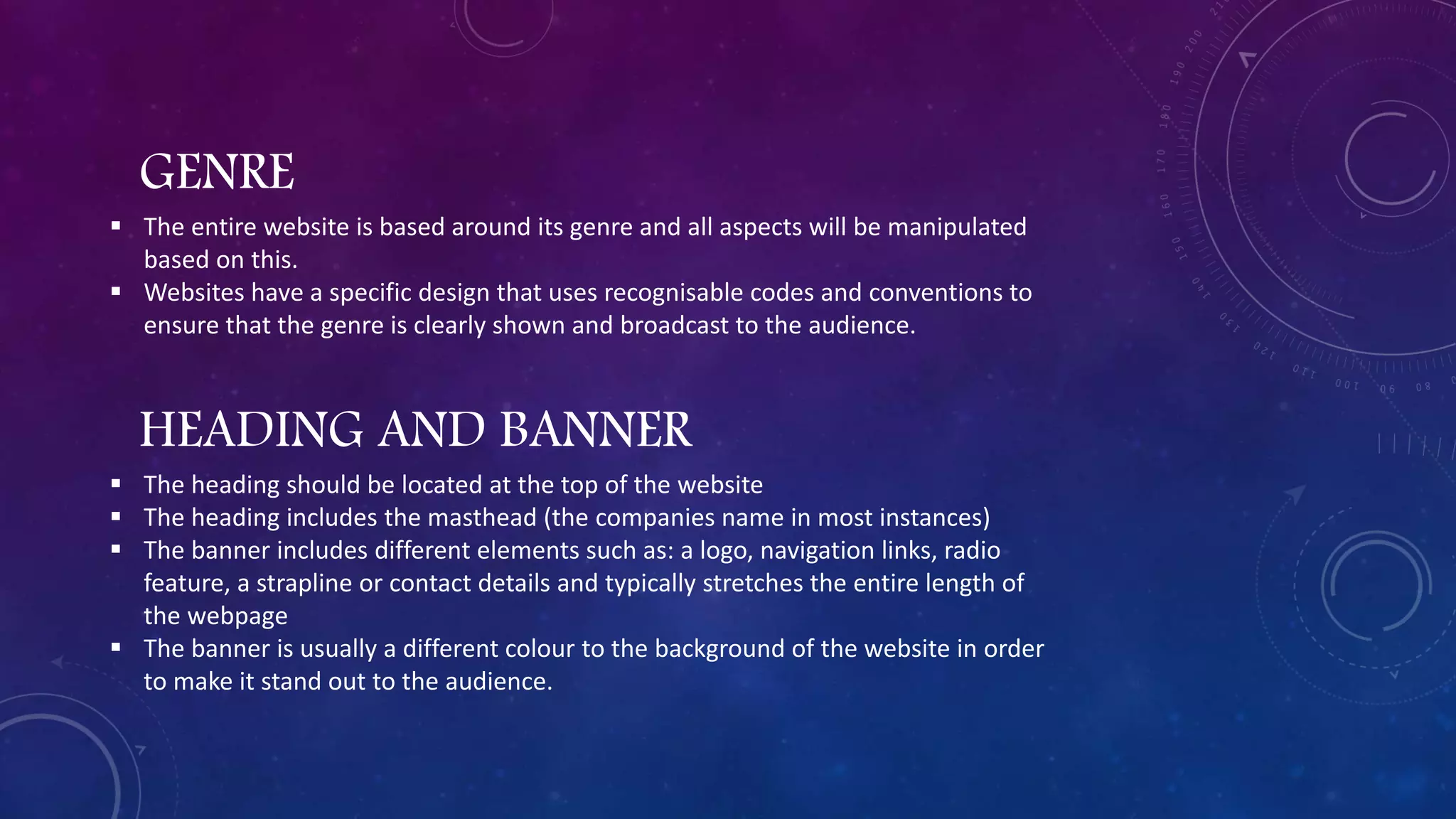 GENRE
 The entire website is based around its genre and all aspects will be manipulated
based on this.
 Websites have a specific design that uses recognisable codes and conventions to
ensure that the genre is clearly shown and broadcast to the audience.
HEADING AND BANNER
 The heading should be located at the top of the website
 The heading includes the masthead (the companies name in most instances)
 The banner includes different elements such as: a logo, navigation links, radio
feature, a strapline or contact details and typically stretches the entire length of
the webpage
 The banner is usually a different colour to the background of the website in order
to make it stand out to the audience.
 