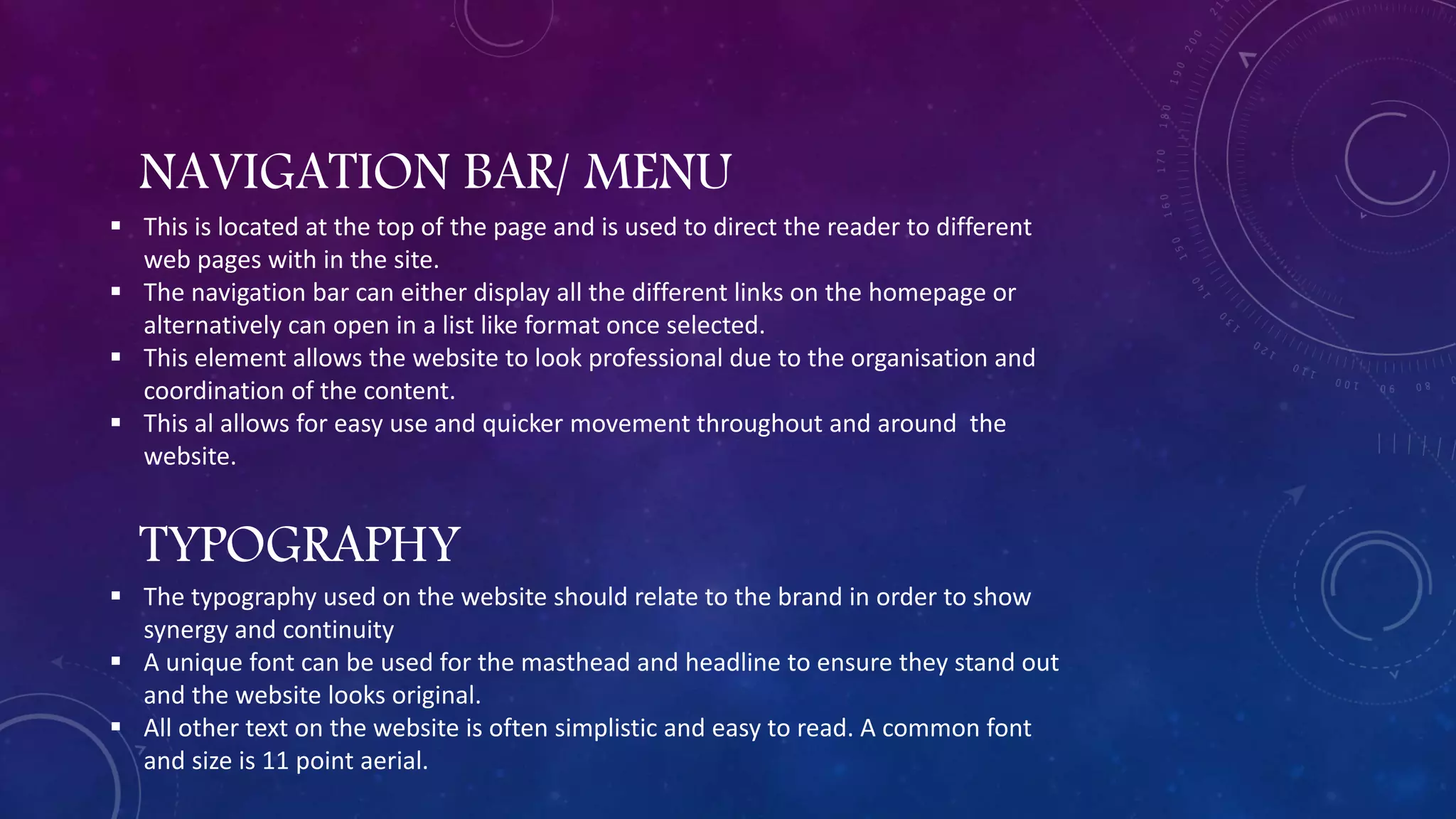 NAVIGATION BAR/ MENU
 This is located at the top of the page and is used to direct the reader to different
web pages with in the site.
 The navigation bar can either display all the different links on the homepage or
alternatively can open in a list like format once selected.
 This element allows the website to look professional due to the organisation and
coordination of the content.
 This al allows for easy use and quicker movement throughout and around the
website.
TYPOGRAPHY
 The typography used on the website should relate to the brand in order to show
synergy and continuity
 A unique font can be used for the masthead and headline to ensure they stand out
and the website looks original.
 All other text on the website is often simplistic and easy to read. A common font
and size is 11 point aerial.
 