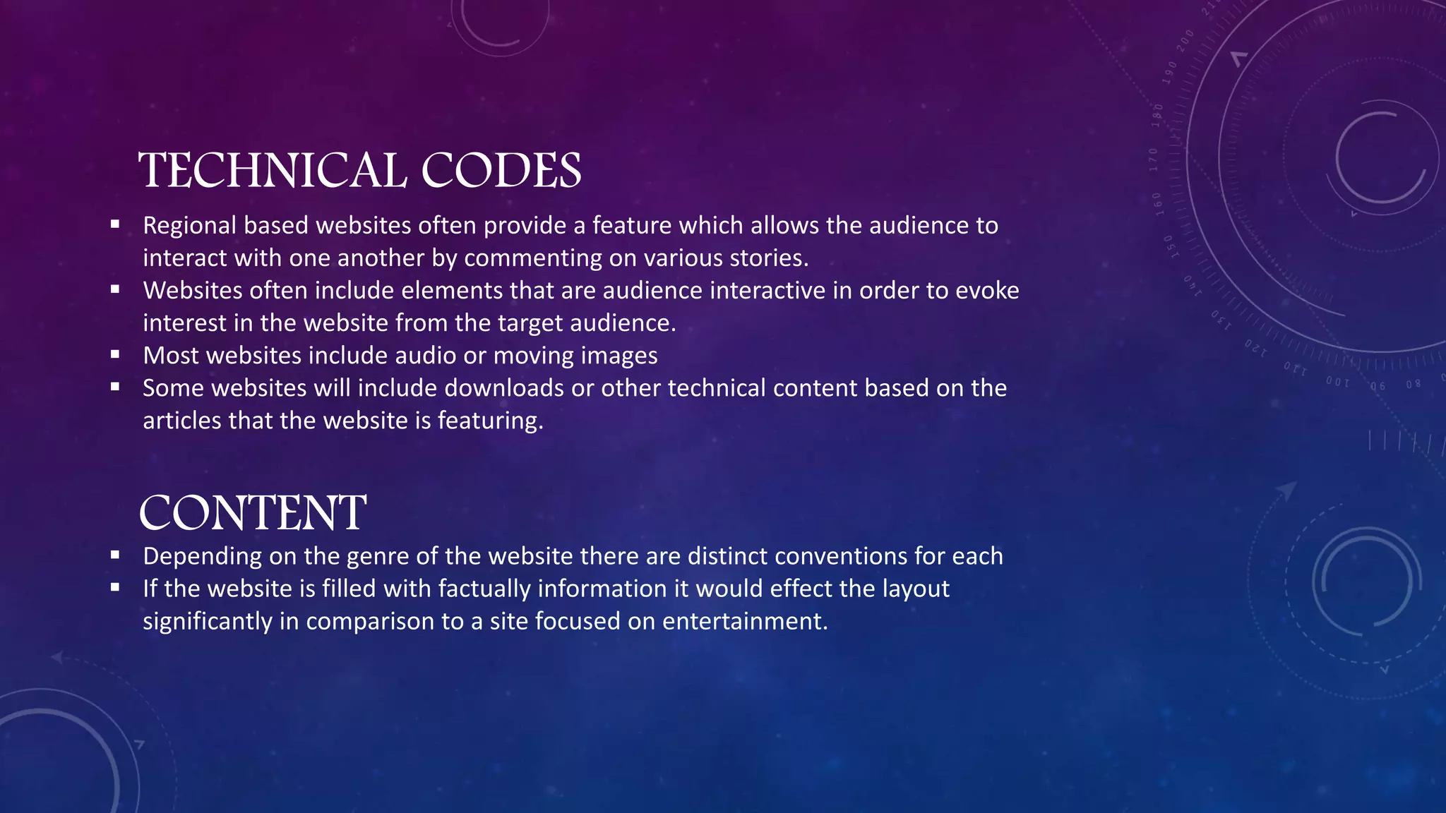 TECHNICAL CODES
 Regional based websites often provide a feature which allows the audience to
interact with one another by commenting on various stories.
 Websites often include elements that are audience interactive in order to evoke
interest in the website from the target audience.
 Most websites include audio or moving images
 Some websites will include downloads or other technical content based on the
articles that the website is featuring.
CONTENT
 Depending on the genre of the website there are distinct conventions for each
 If the website is filled with factually information it would effect the layout
significantly in comparison to a site focused on entertainment.
 