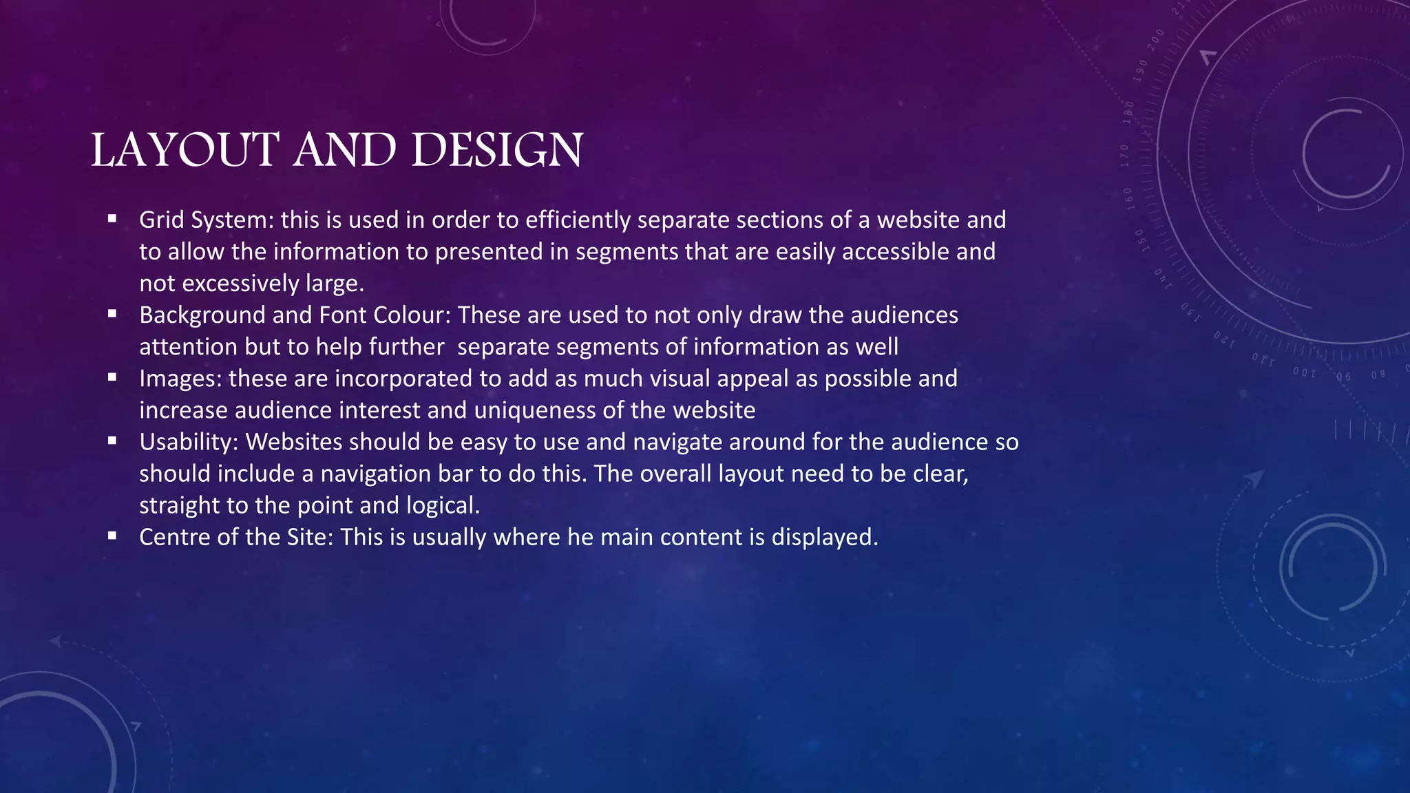 LAYOUT AND DESIGN
 Grid System: this is used in order to efficiently separate sections of a website and
to allow the information to presented in segments that are easily accessible and
not excessively large.
 Background and Font Colour: These are used to not only draw the audiences
attention but to help further separate segments of information as well
 Images: these are incorporated to add as much visual appeal as possible and
increase audience interest and uniqueness of the website
 Usability: Websites should be easy to use and navigate around for the audience so
should include a navigation bar to do this. The overall layout need to be clear,
straight to the point and logical.
 Centre of the Site: This is usually where he main content is displayed.
 