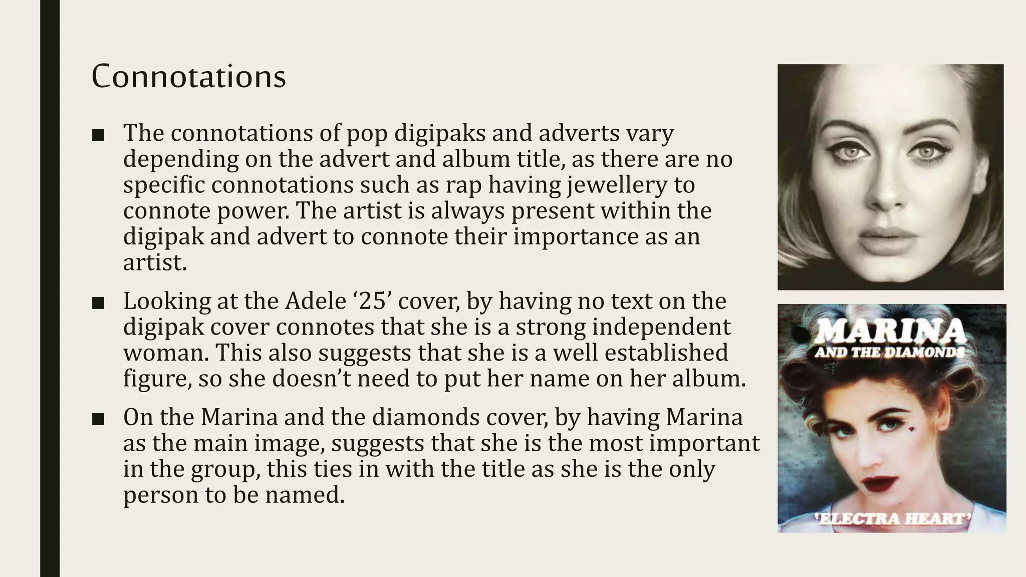 Connotations
■ The connotations of pop digipaks and adverts vary
depending on the advert and album title, as there are no
specific connotations such as rap having jewellery to
connote power. The artist is always present within the
digipak and advert to connote their importance as an
artist.
■ Looking at the Adele ‘25’ cover, by having no text on the
digipak cover connotes that she is a strong independent
woman. This also suggests that she is a well established
figure, so she doesn’t need to put her name on her album.
■ On the Marina and the diamonds cover, by having Marina
as the main image, suggests that she is the most important
in the group, this ties in with the title as she is the only
person to be named.
 