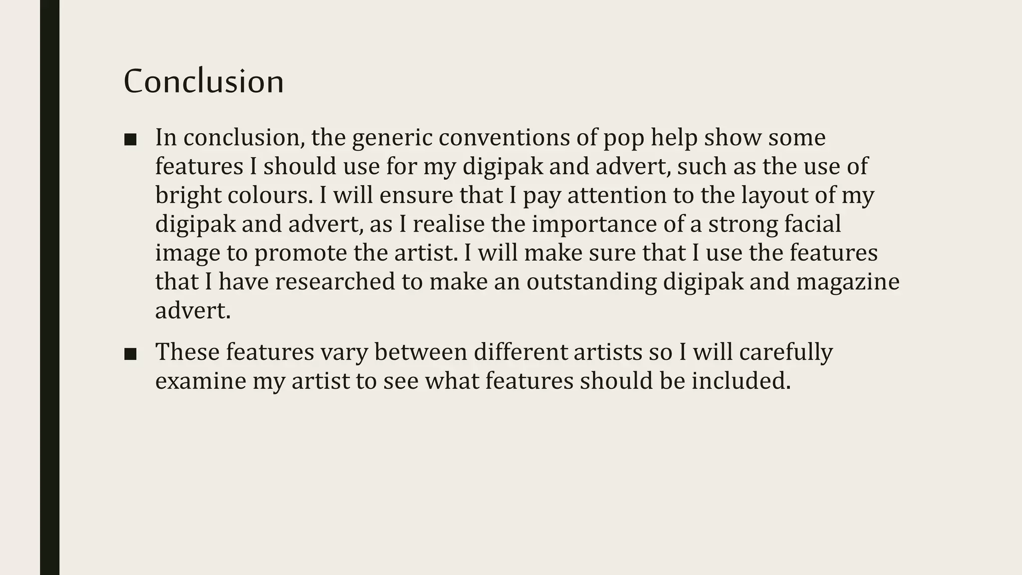 Conclusion
■ In conclusion, the generic conventions of pop help show some
features I should use for my digipak and advert, such as the use of
bright colours. I will ensure that I pay attention to the layout of my
digipak and advert, as I realise the importance of a strong facial
image to promote the artist. I will make sure that I use the features
that I have researched to make an outstanding digipak and magazine
advert.
■ These features vary between different artists so I will carefully
examine my artist to see what features should be included.
 